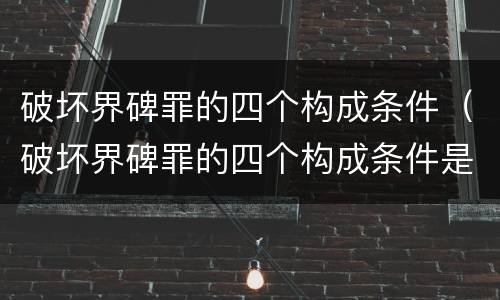破坏界碑罪的四个构成条件（破坏界碑罪的四个构成条件是）