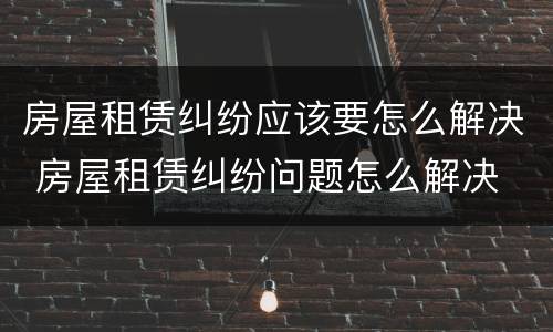 房屋租赁纠纷应该要怎么解决 房屋租赁纠纷问题怎么解决