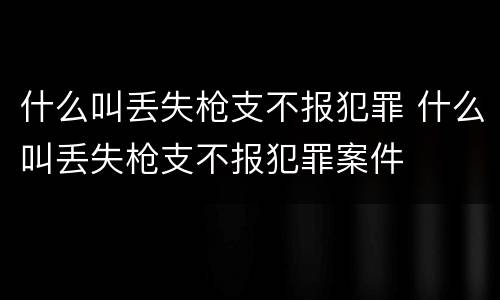 什么叫丢失枪支不报犯罪 什么叫丢失枪支不报犯罪案件
