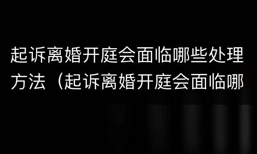 起诉离婚开庭会面临哪些处理方法（起诉离婚开庭会面临哪些处理方法呢）