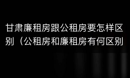 甘肃廉租房跟公租房要怎样区别（公租房和廉租房有何区别）