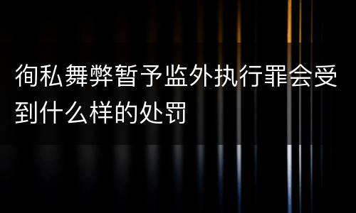 徇私舞弊暂予监外执行罪会受到什么样的处罚