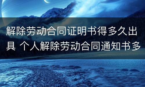 解除劳动合同证明书得多久出具 个人解除劳动合同通知书多久生效