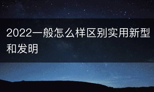 2022一般怎么样区别实用新型和发明