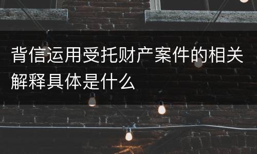 背信运用受托财产案件的相关解释具体是什么