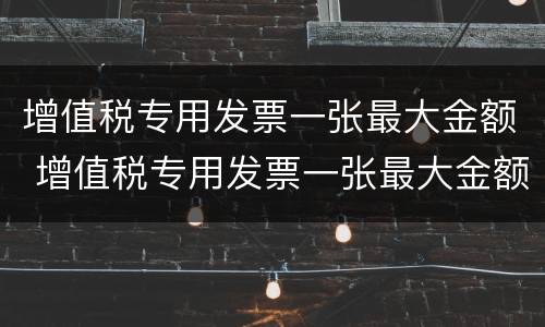 增值税专用发票一张最大金额 增值税专用发票一张最大金额可以开多少