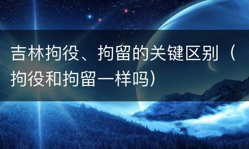 吉林拘役、拘留的关键区别（拘役和拘留一样吗）
