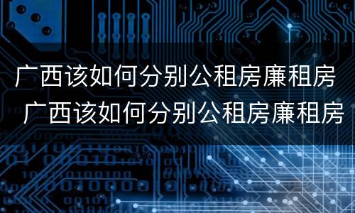 广西该如何分别公租房廉租房 广西该如何分别公租房廉租房呢