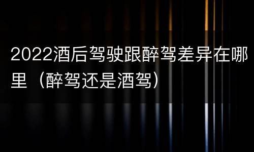 2022酒后驾驶跟醉驾差异在哪里（醉驾还是酒驾）
