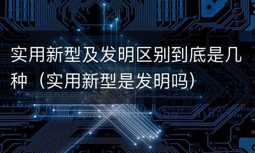 实用新型及发明区别到底是几种（实用新型是发明吗）