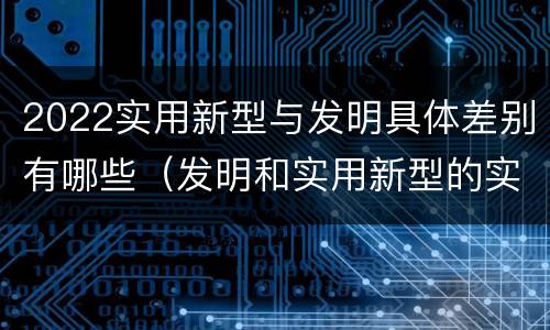 2022实用新型与发明具体差别有哪些（发明和实用新型的实用性）