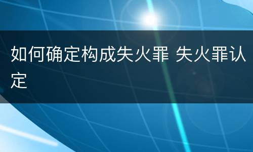 如何确定构成失火罪 失火罪认定