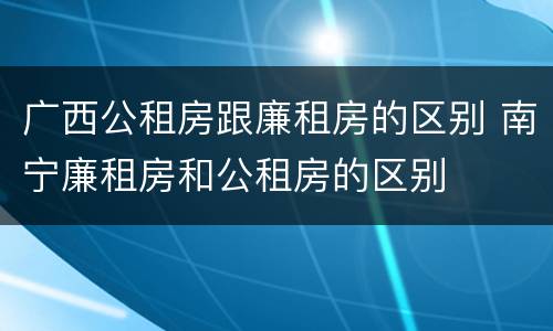广西公租房跟廉租房的区别 南宁廉租房和公租房的区别
