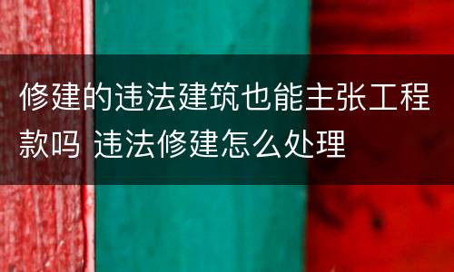 修建的违法建筑也能主张工程款吗 违法修建怎么处理