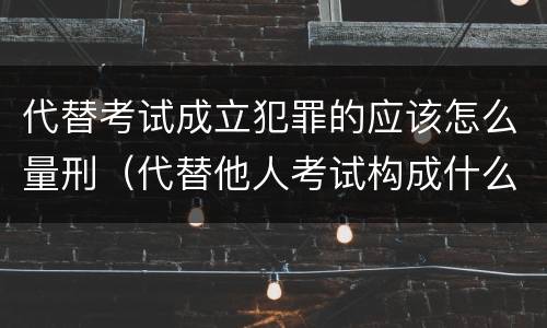 代替考试成立犯罪的应该怎么量刑（代替他人考试构成什么罪）