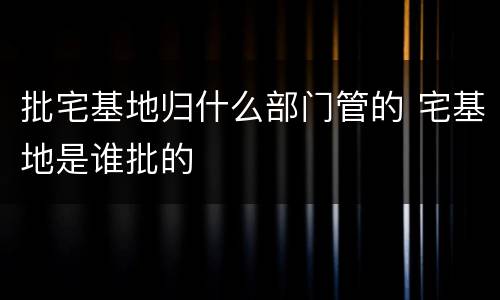 批宅基地归什么部门管的 宅基地是谁批的