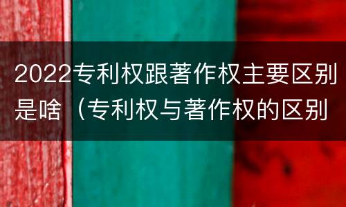2022专利权跟著作权主要区别是啥（专利权与著作权的区别与联系）