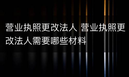 营业执照更改法人 营业执照更改法人需要哪些材料
