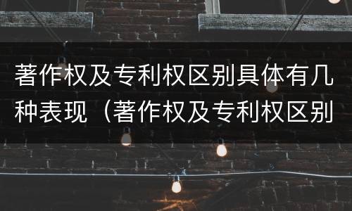 著作权及专利权区别具体有几种表现（著作权及专利权区别具体有几种表现形态）