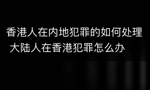 香港人在内地犯罪的如何处理 大陆人在香港犯罪怎么办