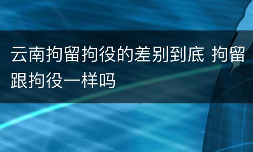 云南拘留拘役的差别到底 拘留跟拘役一样吗