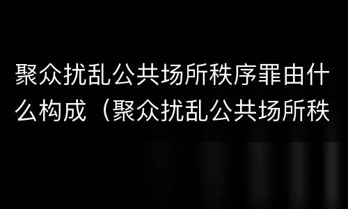 聚众扰乱公共场所秩序罪由什么构成（聚众扰乱公共场所秩序罪由什么构成犯罪）