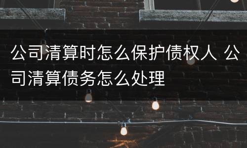 公司清算时怎么保护债权人 公司清算债务怎么处理