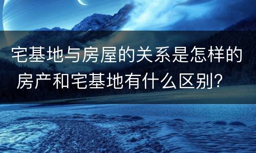 宅基地与房屋的关系是怎样的 房产和宅基地有什么区别?