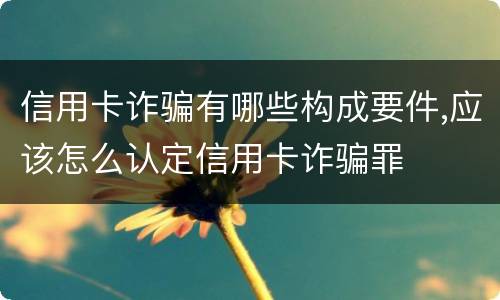 信用卡诈骗有哪些构成要件,应该怎么认定信用卡诈骗罪