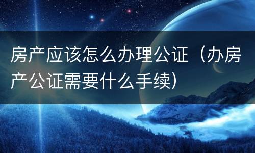 房产应该怎么办理公证（办房产公证需要什么手续）