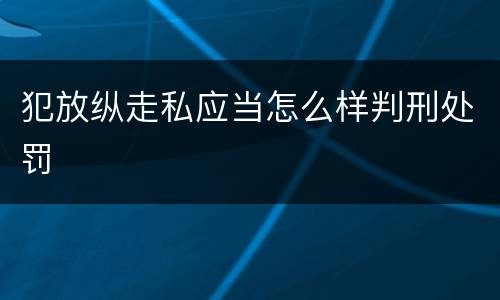 犯放纵走私应当怎么样判刑处罚