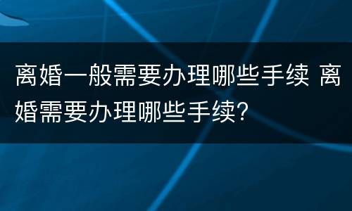 离婚一般需要办理哪些手续 离婚需要办理哪些手续?
