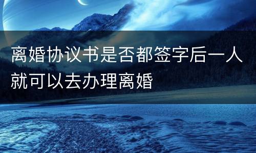 离婚协议书是否都签字后一人就可以去办理离婚