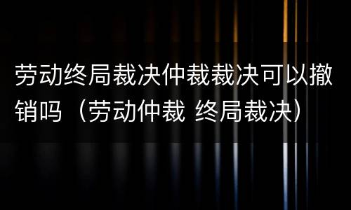 劳动终局裁决仲裁裁决可以撤销吗（劳动仲裁 终局裁决）