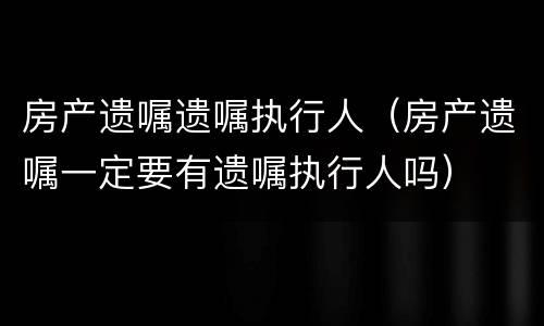 房产遗嘱遗嘱执行人（房产遗嘱一定要有遗嘱执行人吗）
