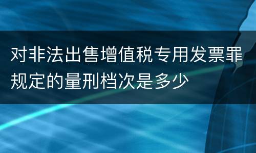 对非法出售增值税专用发票罪规定的量刑档次是多少