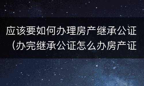 应该要如何办理房产继承公证（办完继承公证怎么办房产证）