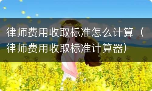 律师费用收取标准怎么计算（律师费用收取标准计算器）