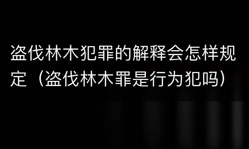 盗伐林木犯罪的解释会怎样规定（盗伐林木罪是行为犯吗）