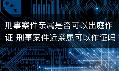 刑事案件亲属是否可以出庭作证 刑事案件近亲属可以作证吗