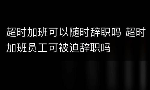 超时加班可以随时辞职吗 超时加班员工可被迫辞职吗