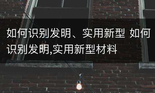 如何识别发明、实用新型 如何识别发明,实用新型材料