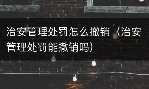 治安管理处罚怎么撤销（治安管理处罚能撤销吗）