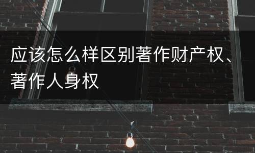 应该怎么样区别著作财产权、著作人身权