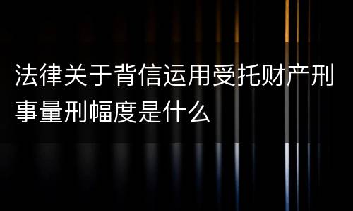 法律关于背信运用受托财产刑事量刑幅度是什么