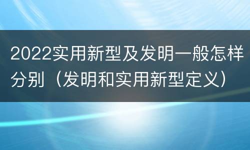 2022实用新型及发明一般怎样分别（发明和实用新型定义）