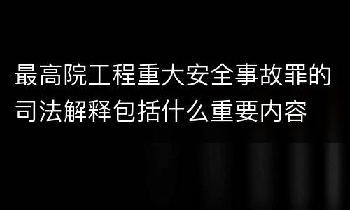 最高院工程重大安全事故罪的司法解释包括什么重要内容