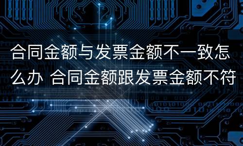 合同金额与发票金额不一致怎么办 合同金额跟发票金额不符合