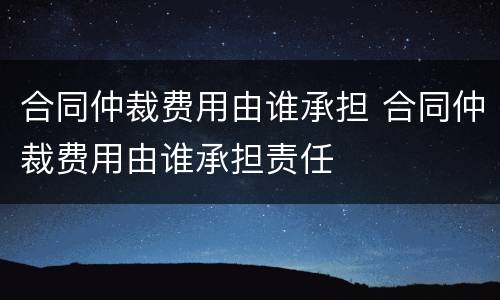 合同仲裁费用由谁承担 合同仲裁费用由谁承担责任