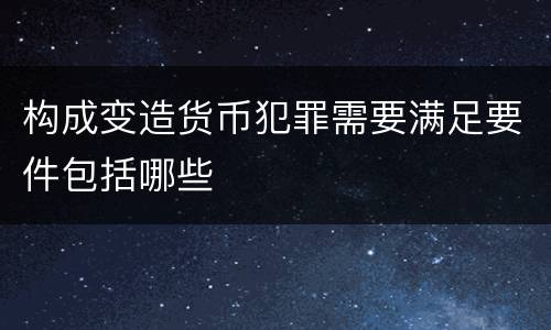 构成变造货币犯罪需要满足要件包括哪些